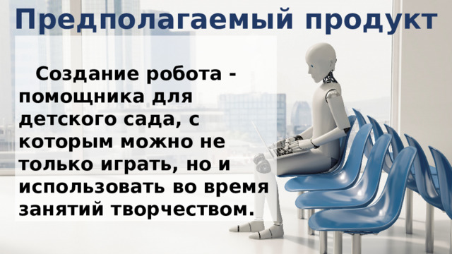 Предполагаемый продукт  Создание робота - помощника для детского сада, с которым можно не только играть, но и использовать во время занятий творчеством. 