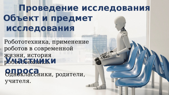 Проведение исследования Объект и предмет  исследования Робототехника, применение роботов в современной жизни, история робототехники. Участники опроса Одноклассники, родители, учителя. 