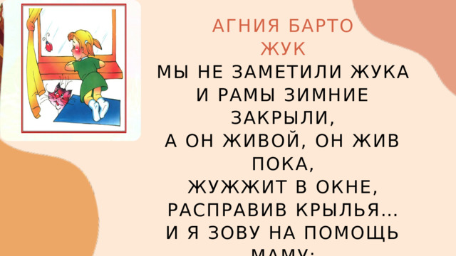 АГНИЯ БАРТО ЖУК МЫ НЕ ЗАМЕТИЛИ ЖУКА И РАМЫ ЗИМНИЕ ЗАКРЫЛИ, А ОН ЖИВОЙ, ОН ЖИВ ПОКА, ЖУЖЖИТ В ОКНЕ, РАСПРАВИВ КРЫЛЬЯ… И Я ЗОВУ НА ПОМОЩЬ МАМУ: — ТАМ ЖУК ЖИВОЙ! РАСКРОЕМ РАМУ! 