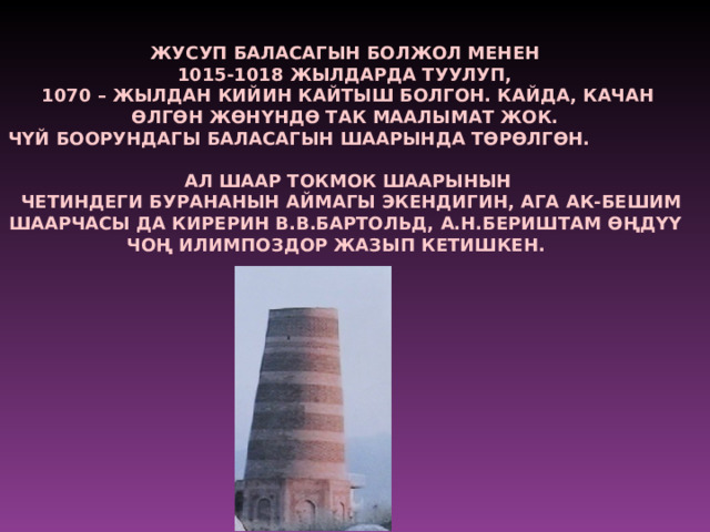 ЖУСУП БАЛАСАГЫН БОЛЖОЛ МЕНЕН 1015-1018 ЖЫЛДАРДА ТУУЛУП, 1070 – ЖЫЛДАН КИЙИН КАЙТЫШ БОЛГОН. КАЙДА, КАЧАН Ѳ ЛГ Ѳ Н Ж Ѳ НYНД Ѳ ТАК МААЛЫМАТ ЖОК. ЧYЙ БООРУНДАГЫ БАЛАСАГЫН ШААРЫНДА Т Ѳ Р Ѳ ЛГ Ѳ Н.  АЛ ШААР ТОКМОК ШААРЫНЫН  ЧЕТИНДЕГИ БУРАНАНЫН АЙМАГЫ ЭКЕНДИГИН, АГА АК-БЕШИМ ШААРЧАСЫ ДА КИРЕРИН В.В.БАРТОЛЬД, А.Н.БЕРИШТАМ ѲҢ ДYY ЧО Ң ИЛИМПОЗДОР ЖАЗЫП КЕТИШКЕН.  