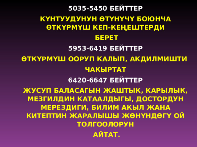 5035-5450 БЕЙТТЕР КYНТУУДУНУН Ѳ ТYНYЧY БОЮНЧА Ѳ ТКYРМYШ КЕП-КЕ Ң ЕШТЕРДИ  БЕРЕТ 5953-6419 БЕЙТТЕР Ѳ ТКYРМYШ ООРУП КАЛЫП, АКДИЛМИШТИ ЧАКЫРТАТ 6420-6647 БЕЙТТЕР ЖУСУП БАЛАСАГЫН ЖАШТЫК, КАРЫЛЫК, МЕЗГИЛДИН КАТААЛДЫГЫ, ДОСТОРДУН МЕРЕЗДИГИ, БИЛИМ АКЫЛ ЖАНА КИТЕПТИН ЖАРАЛЫШЫ Ж Ѳ НYНД Ѳ ГY ОЙ ТОЛГООЛОРУН  АЙТАТ. 