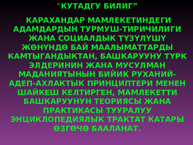 “ КУТАДГУ БИЛИГ”  КАРАХАНДАР МАМЛЕКЕТИНДЕГИ АДАМДАРДЫН ТУРМУШ-ТИРИЧИЛИГИ ЖАНА СОЦИАЛДЫК Т Ү З Ү Л Ү Ш Ү Ж Ө Н Ү НД Ө БАЙ МААЛЫМАТТАРДЫ КАМТЫГАНДЫКТАН, БАШКАРУУНУ Т Ү РК ЭЛДЕРИНИН ЖАНА МУСУЛМАН МАДАНИЯТЫНЫН БИЙИК РУХАНИЙ-АДЕП-АХЛАКТЫК ПРИНЦИПТЕРИ МЕНЕН ШАЙКЕШ КЕЛТИРГЕН, МАМЛЕКЕТТИ БАШКАРУУНУН ТЕОРИЯСЫ ЖАНА ПРАКТИКАСЫ ТУУРАЛУУ ЭНЦИКЛОПЕДИЯЛЫК ТРАКТАТ КАТАРЫ Ө ЗГ Ө Ч Ө БААЛАНАТ.   