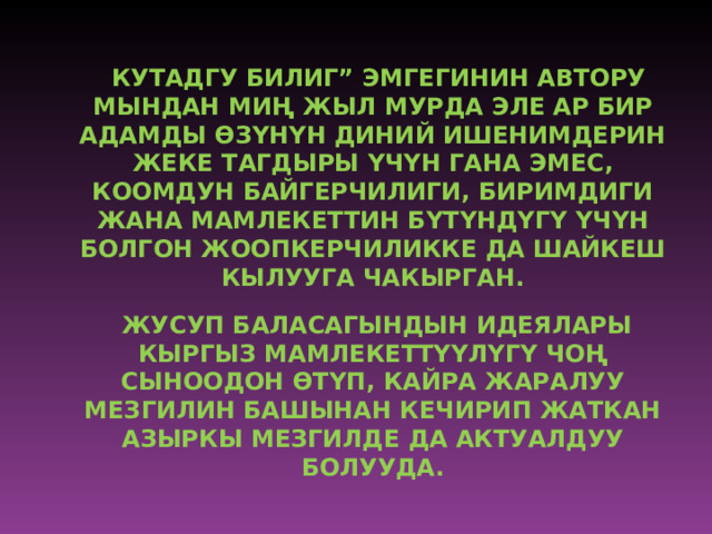 “ КУТАДГУ БИЛИГ” ЭМГЕГИНИН АВТОРУ МЫНДАН МИ Ң ЖЫЛ МУРДА ЭЛЕ АР БИР АДАМДЫ Ө З Ү Н Ү Н ДИНИЙ ИШЕНИМДЕРИН ЖЕКЕ ТАГДЫРЫ Ү Ч Ү Н ГАНА ЭМЕС, КООМДУН БАЙГЕРЧИЛИГИ, БИРИМДИГИ ЖАНА МАМЛЕКЕТТИН Б Ү Т Ү НД Ү Г Ү  Ү Ч Ү Н БОЛГОН ЖООПКЕРЧИЛИККЕ ДА ШАЙКЕШ КЫЛУУГА ЧАКЫРГАН.  ЖУСУП БАЛАСАГЫНДЫН ИДЕЯЛАРЫ КЫРГЫЗ МАМЛЕКЕТТ ҮҮ Л Ү Г Ү ЧО Ң СЫНООДОН Ө Т Ү П, КАЙРА ЖАРАЛУУ МЕЗГИЛИН БАШЫНАН КЕЧИРИП ЖАТКАН АЗЫРКЫ МЕЗГИЛДЕ ДА АКТУАЛДУУ БОЛУУДА. 