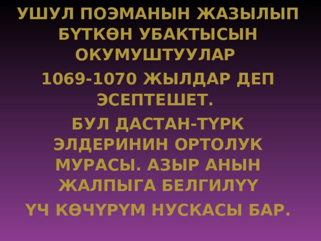 УШУЛ ПОЭМАНЫН ЖАЗЫЛЫП БYТК ѲН УБАКТЫСЫН ОКУМУШТУУЛАР 1069-1070 ЖЫЛДАР ДЕП ЭСЕПТЕШЕТ. БУЛ ДАСТАН-ТYРК ЭЛДЕРИНИН ОРТОЛУК МУРАСЫ. АЗЫР АНЫН ЖАЛПЫГА БЕЛГИЛ YY Y Ч К Ѳ Ч Y Р Y М НУСКАСЫ БАР. 