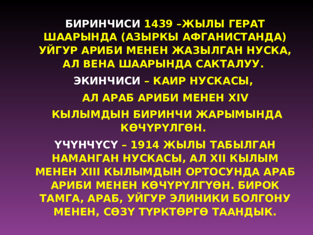 БИРИНЧИСИ 1439 –ЖЫЛЫ ГЕРАТ ШААРЫНДА (АЗЫРКЫ АФГАНИСТАНДА) УЙГУР АРИБИ МЕНЕН ЖАЗЫЛГАН НУСКА, АЛ ВЕНА ШААРЫНДА САКТАЛУУ. ЭКИНЧИСИ – КАИР НУСКАСЫ, АЛ АРАБ АРИБИ МЕНЕН XIV  КЫЛЫМДЫН БИРИНЧИ ЖАРЫМЫНДА К Ѳ Ч Y Р Y ЛГ Ѳ Н. Y Ч Y НЧ Y С Y – 1914 ЖЫЛЫ ТАБЫЛГАН НАМАНГАН НУСКАСЫ, АЛ XII КЫЛЫМ МЕНЕН XIII КЫЛЫМДЫН ОРТОСУНДА АРАБ АРИБИ МЕНЕН К Ѳ Ч Y Р Y ЛГ Y Ѳ Н. БИРОК ТАМГА, АРАБ, УЙГУР ЭЛИНИКИ БОЛГОНУ МЕНЕН, С ѲЗ Y ТYРКТ Ѳ РГ Ѳ ТААНДЫК.   
