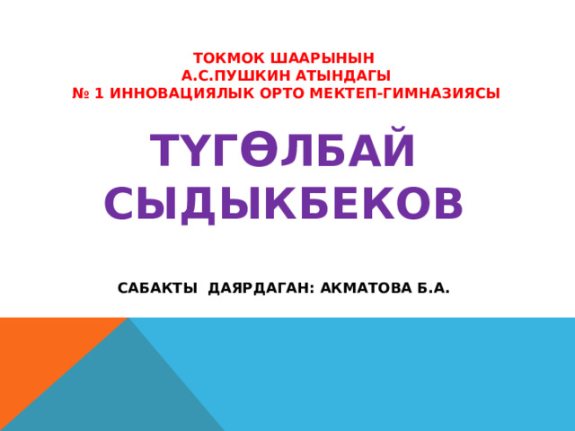 Токмок ШААРЫНЫН  А.С.ПУШКИН АТЫНДАГЫ  № 1 ИННОВАЦИЯЛЫК ОРТО МЕКТЕП-ГИМНАЗИЯСЫ   ТYГ Ѳ ЛБАЙ СЫДЫКБЕКОВ   САБАКТЫ ДАЯРДАГАН: АКМАТОВА Б.А. 