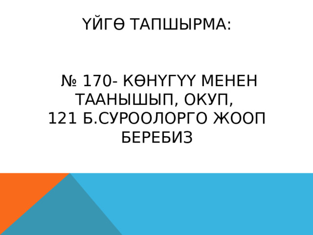 ҮЙГӨ ТАПШЫРМА:    № 170- КӨНҮГҮҮ МЕНЕН ТААНЫШЫП, ОКУП,  121 Б.СУРООЛОРГО ЖООП БЕРЕБИЗ 