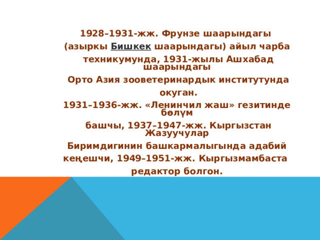 1928–1931-жж. Фрунзе шаарындагы (азыркы  Бишкек  шаарындагы) айыл чарба  техникумунда, 1931-жылы Ашхабад шаарындагы  Орто Азия зооветеринардык институтунда  окуган. 1931–1936-жж. «Ленинчил жаш» гезитинде бөлүм  башчы, 1937–1947-жж. Кыргызстан Жазуучулар  Биримдигинин башкармалыгында адабий кеңешчи, 1949–1951-жж. Кыргызмамбаста редактор болгон.  