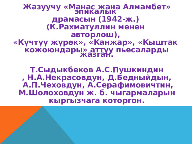 Жазуучу «Манас жана Алмамбет» эпикалык драмасын (1942-ж.) (К.Рахматуллин менен авторлош), «Күчтүү жүрөк», «Канжар», «Кыштак кожоюндары» аттуу пьесаларды жазган.  Т.Сыдыкбеков А.С.Пушкиндин , Н.А.Некрасовдун, Д.Бедныйдын,  А.П.Чеховдун, А.Серафимовичтин,  М.Шолоховдун ж. б. чыгармаларын кыргызчага которгон.  