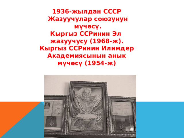 1936-жылдан СССР  Жазуучулар союзунун  мүчөсү. Кыргыз ССРинин Эл жазуучусу (1968-ж). Кыргыз ССРинин Илимдер  Академиясынын анык мүчөсү (1954-ж)  