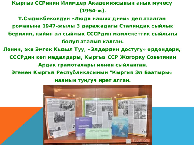 Кыргыз ССРинин Илимдер Академиясынын анык мүчөсү  (1954-ж). Т.Сыдыкбековдун «Люди наших дней» деп аталган  романына 1947-жылы 3 даражадагы Сталиндик сыйлык  берилип, кийин ал сыйлык СССРдин мамлекеттик сыйлыгы  болуп аталып калган. Ленин, эки Эмгек Кызыл Туу, «Элдердин достугу» ордендери,  СССРдин көп медалдары, Кыргыз ССР Жогорку Советинин  Ардак грамоталары менен сыйланган. Эгемен Кыргыз Республикасынын 