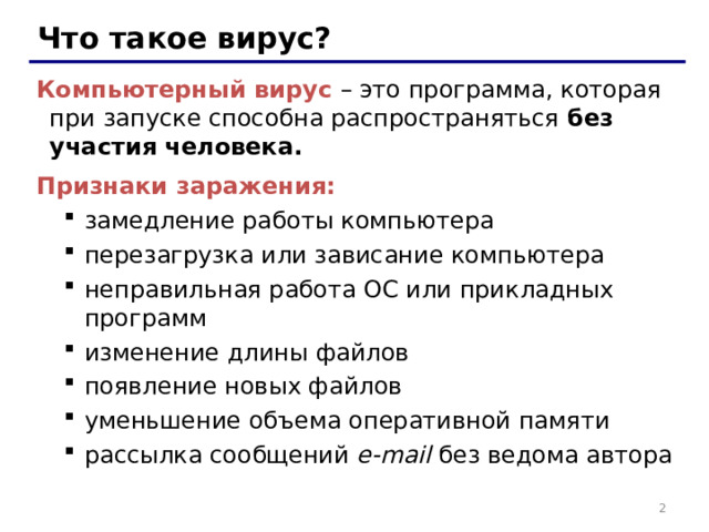 Что такое вирус? Компьютерный вирус  – это программа, которая при запуске способна распространяться без участия человека. Признаки заражения: замедление работы компьютера перезагрузка или зависание компьютера неправильная работа ОС или прикладных программ изменение длины файлов появление новых файлов уменьшение объема оперативной памяти рассылка сообщений e-mail без ведома автора замедление работы компьютера перезагрузка или зависание компьютера неправильная работа ОС или прикладных программ изменение длины файлов появление новых файлов уменьшение объема оперативной памяти рассылка сообщений e-mail без ведома автора   