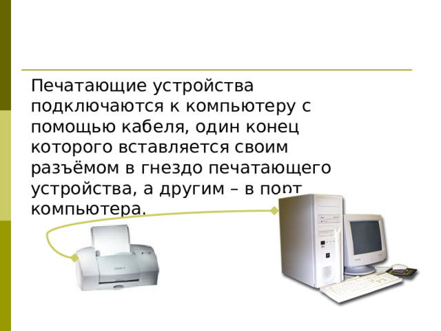 Печатающие устройства подключаются к компьютеру с помощью кабеля, один конец которого вставляется своим разъёмом в гнездо печатающего устройства, а другим – в порт компьютера. 