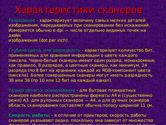 Характеристики сканеров Разрешение  - характеризует величину самых мелких деталей изображения, передаваемых при сканировании без искажений. Измеряется обычно в dpi — числе отдельно видимых точек на дюйм изображения (dot per inch). Глубина цвета, или разрядность  - характеризует количество бит, применяемых для хранения информации о цвете каждого пиксела. Черно-белые сканеры имеют один разряд, монохромные, как правило, 8 разрядов, а цветные сканеры, как минимум, 24 разряда (по 8 бит на хранение каждой из RGB-компонент цвета пиксела). Более совершенные сканеры могут иметь разрядность 30 или 36 (по 10 или 12 бит на каждый канал). Размер области сканирования - для бытовах планшетных сканеров наиболее распространены форматы A4 и (существенно реже) A3, для рулонных сканеров — A4, а для ручных сканеров область сканирования составляет обычно полосу шириной 11 см.   Скорость работы  – в отличие от принтеров, скорость работы сканеров указывают редко, поскольку она зависит от множества факторов. Иногда указывают скорость сканирования одной линии в миллисекундах. 