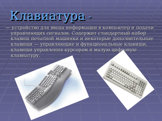 Клавиатура - — устройство для ввода информации в компьютер и подачи управляющих сигналов. Содержит стандартный набор клавиш печатной машинки и некоторые дополнительные клавиши — управляющие и функциональные клавиши, клавиши управления курсором и малую цифровую клавиатуру. 