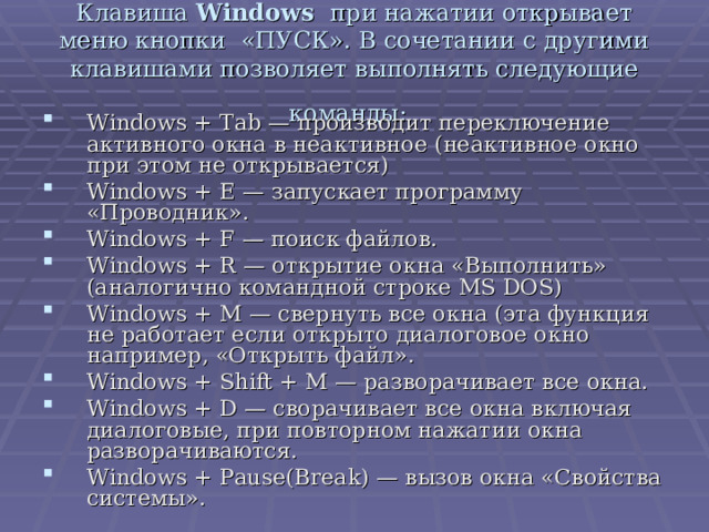 Клавиша Windows  при нажатии открывает меню кнопки  «ПУСК». В сочетании с другими клавишами позволяет выполнять следующие команды:  Windows + Tab — производит переключение активного окна в неактивное (неактивное окно при этом не открывается) Windows + E — запускает программу  «Проводник». Windows + F — поиск файлов. Windows + R — открытие окна «Выполнить» (аналогично командной строке MS DOS) Windows + M — cвернуть все окна (эта функция не работает если открыто диалоговое окно например, «Открыть файл». Windows + Shift + M — разворачивает все окна. Windows + D — сворачивает все окна включая диалоговые, при повторном нажатии окна разворачиваются. Windows + Pause(Break) — вызов окна «Свойства системы». 
