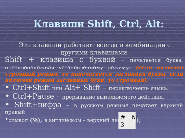 Клавиши Shift, Ctrl, Alt : Эти клавиши работают всегда в комбинации с другими клавишами. Shift + клавиша с буквой – печатается буква, противоположная установленному режиму .  (если включен строчный режим, то напечатается заглавная буква, если включен режим заглавных букв, то строчная).  Ctrl+Shift или  Alt+ Shift –  переключение языка.  Ctrl+Pause – прерывание выполняемого действия.  Shift+ цифра – в русском режиме печатает верхний правый символ (№),  в английском – верхний левый ( #) ;    # № 3 