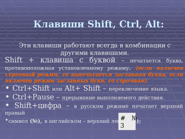Клавиши Shift, Ctrl, Alt : Эти клавиши работают всегда в комбинации с другими клавишами. Shift + клавиша с буквой – печатается буква, противоположная установленному режиму .  (если включен строчный режим, то напечатается заглавная буква, если включен режим заглавных букв, то строчная).  Ctrl+Shift или  Alt+ Shift –  переключение языка.  Ctrl+Pause – прерывание выполняемого действия.  Shift+ цифра – в русском режиме печатает верхний правый символ (№),  в английском – верхний левый ( #) ;    # № 3 