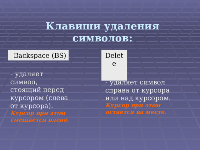 Клавиши удаления символов: Backspace (BS) Delete  удаляет символ, стоящий перед курсором (слева от курсора).  Курсор при этом смещается влево. - удаляет символ справа от курсора или над курсором. Курсор при этом остается на месте. 