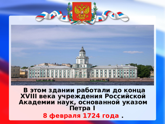  В этом здании работали до конца XVIII века учреждения Российской Академии наук, основанной указом Петра I  8 февраля 1724 года .  