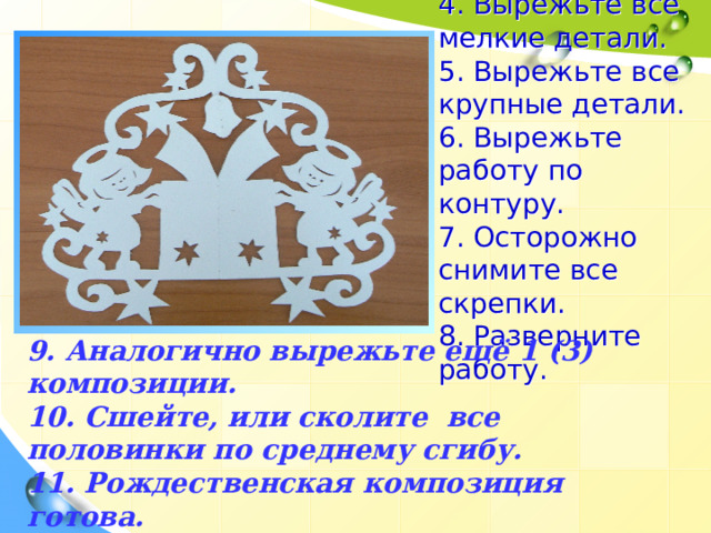 4. Вырежьте все мелкие детали.  5. Вырежьте все крупные детали.  6. Вырежьте работу по контуру.  7. Осторожно снимите все скрепки.  8. Разверните работу. 9. Аналогично вырежьте ещё 1 (3) композиции. 10. Сшейте, или сколите все половинки по среднему сгибу. 11. Рождественская композиция готова. 