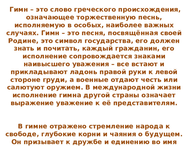 Гимн – это слово греческого происхождения, означающее торжественную песнь, исполняемую в особых, наиболее важных случаях. Гимн – это песня, посвящённая своей Родине, это символ государства, его должен знать и почитать, каждый гражданин, его исполнение сопровождается знаками наивысшего уважения – все встают и прикладывают ладонь правой руки к левой стороне груди, а военные отдают честь или салютуют оружием. В международной жизни исполнение гимна другой страны означает выражение уважение к её представителям.     В гимне отражено стремление народа к свободе, глубокие корни и чаяния о будущем. Он призывает к дружбе и единению во имя гуманизма, мира и согласия на нашей древней и прекрасной земле 