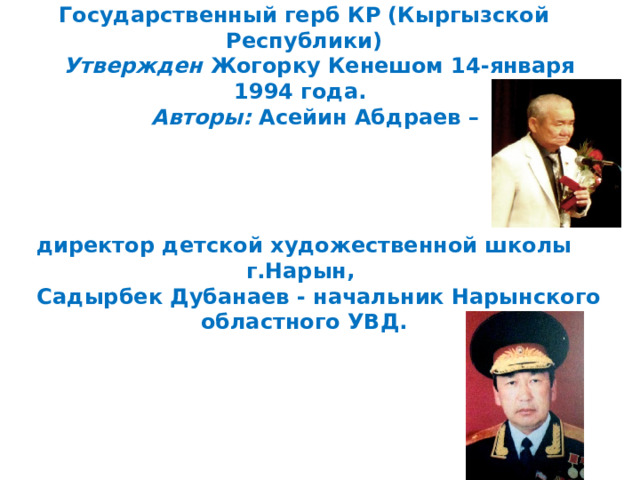 Государственный герб КР (Кыргызской Республики)       Утвержден   Жогорку Кенешом 14-января 1994 года.         Авторы:   Асейин Абдраев –      директор детской художественной школы г.Нарын,         Садырбек Дубанаев - начальник Нарынского областного УВД. 