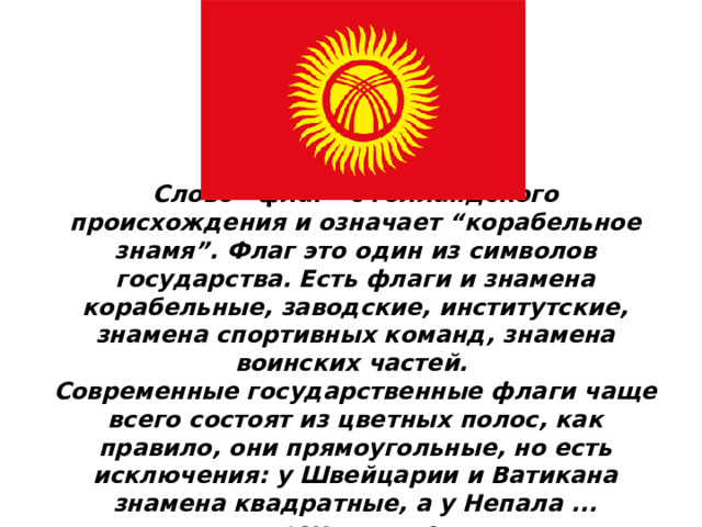 Слово “флаг” с голландского происхождения и означает “корабельное знамя”. Флаг это один из символов государства. Есть флаги и знамена корабельные, заводские, институтские, знамена спортивных команд, знамена воинских частей. Современные государственные флаги чаще всего состоят из цветных полос, как правило, они прямоугольные, но есть исключения: у Швейцарии и Ватикана знамена квадратные, а у Непала ... треугольные. 
