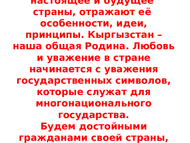 Символы Кыргызстана олицетворяют прошлое, настоящее и будущее страны, отражают её особенности, идеи, принципы. Кыргызстан – наша общая Родина. Любовь и уважение в стране начинается с уважения государственных символов, которые служат для многонационального государства.  Будем достойными гражданами своей страны, уважающими символы своего Отечества! 