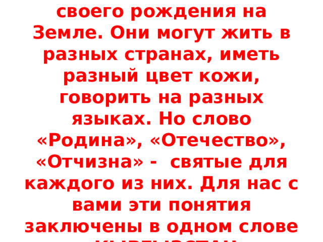 Люди не выбирают место своего рождения на Земле. Они могут жить в разных странах, иметь разный цвет кожи, говорить на разных языках. Но слово «Родина», «Отечество», «Отчизна» - святые для каждого из них. Для нас с вами эти понятия заключены в одном слове – КЫРГЫЗСТАН. 
