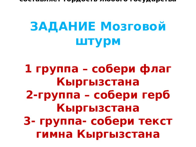 Начнём мы классный час с того, что всегда составляет гордость любого государства    ЗАДАНИЕ Мозговой штурм   1 группа – собери флаг Кыргызстана  2-группа – собери герб Кыргызстана  3- группа- собери текст гимна Кыргызстана 