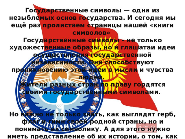 Государственные символы — одна из незыблемых основ государства. И сегодня мы ещё раз пролистаем страницы нашей «книги символов»   Государственные символы – не только художественные образы, но и глашатаи идеи осуществления государственной независимости. Они способствуют проникновению этой идеи в мысли и чувства людей. Жители разных стран по праву гордятся своими государственными символами.   Но важно не только знать, как выглядят герб, флаг и гимн своей родной страны, но и понимать их символику. А для этого нужно иметь представление об их истории, о том, как возникли эти государственные символы, и какой путь прошли сквозь века. 