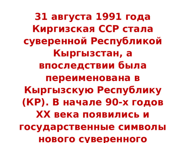 31 августа 1991 года Киргизская ССР стала суверенной Республикой Кыргызстан, а впоследствии была переименована в Кыргызскую Республику (КР). В начале 90-х годов ХХ века появились и государственные символы нового суверенного государства: 
