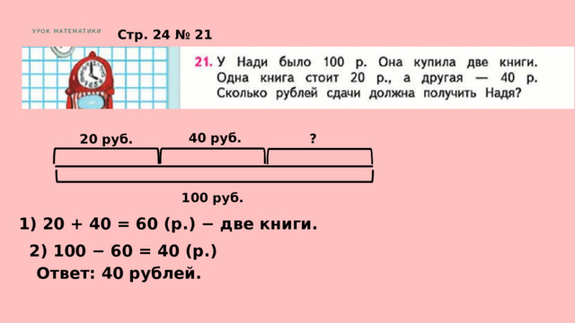 Стр. 24 № 21 УРОК МАТЕМАТИКИ 40 руб. ? 20 руб. 100 руб. 1) 20 + 40 = 60 (р.) − две книги. 2) 100 − 60 = 40 (р.) Ответ: 40 рублей. 