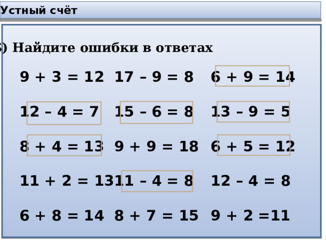 Устный счёт Б) Найдите ошибки в ответах 9 + 3 = 12  12 – 4 = 7  8 + 4 = 13  11 + 2 = 13  6 + 8 = 14 17 – 9 = 8  15 – 6 = 8  9 + 9 = 18  11 – 4 = 8  8 + 7 = 15 6 + 9 = 14  13 – 9 = 5  6 + 5 = 12  12 – 4 = 8  9 + 2 =11 