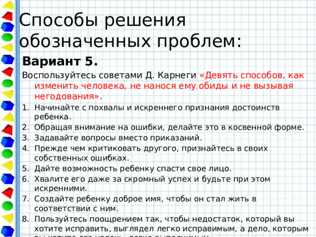 Способы решения обозначенных проблем: Вариант 5. Воспользуйтесь советами Д. Карнеги «Девять способов, как изменить человека, не нанося ему обиды и не вызывая негодования» . Начинайте с похвалы и искреннего признания достоинств ребенка. Обращая внимание на ошибки, делайте это в косвенной форме. Задавайте вопросы вместо приказаний. Прежде чем критиковать другого, признайтесь в своих собственных ошибках. Дайте возможность ребенку спасти свое лицо. Хвалите его даже за скромный успех и будьте при этом искренними. Создайте ребенку доброе имя, чтобы он стал жить в соответствии с ним. Пользуйтесь поощрением так, чтобы недостаток, который вы хотите исправить, выглядел легко исправимым, а дело, которым вы хотите его увлечь, легко выполнимым. Делайте так, что ребенку было приятно исполнить то, что вы ему поручили, 