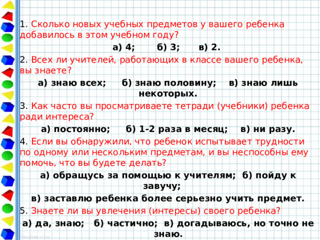 1. Сколько новых учебных предметов у вашего ребенка добавилось в этом учебном году? а) 4; б) 3; в) 2. 2. Всех ли учителей, работающих в классе вашего ребенка, вы знаете? а) знаю всех; б) знаю половину; в) знаю лишь некоторых. 3. Как часто вы просматриваете тетради (учебники) ребенка ради интереса? а) постоянно; б) 1-2 раза в месяц; в) ни разу. 4. Если вы обнаружили, что ребенок испытывает трудности по одному или нескольким предметам, и вы неспособны ему помочь, что вы будете делать? а) обращусь за помощью к учителям; б) пойду к завучу; в) заставлю ребенка более серьезно учить предмет. 5. Знаете ли вы увлечения (интересы) своего ребенка? а) да, знаю; б) частично; в) догадываюсь, но точно не знаю. 6. Знаете ли вы, где и с кем ребенок проводит свое свободное время? а) да; б) иногда; в) нет, но догадываюсь. 