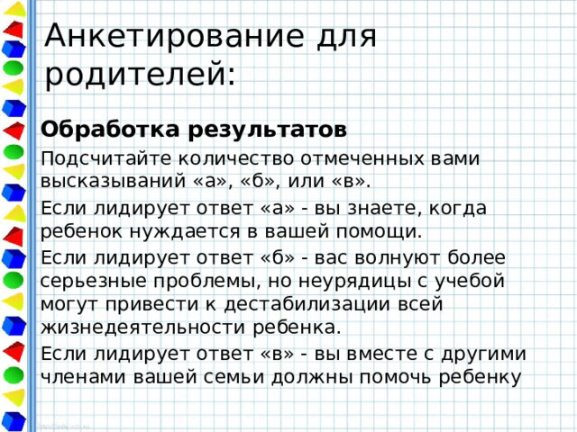 Анкетирование для родителей: Обработка результатов Подсчитайте количество отмеченных вами высказываний «а», «б», или «в». Если лидирует ответ «а» - вы знаете, когда ребенок нуждается в вашей помощи. Если лидирует ответ «б» - вас волнуют более серьезные проблемы, но неурядицы с учебой могут привести к дестабилизации всей жизнедеятельности ребенка. Если лидирует ответ «в» - вы вместе с другими членами вашей семьи должны помочь ребенку 