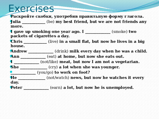 Exercises Раскройте скобки, употребив правильную форму глагола. Julia ____________  (be)  my best friend, but we are not friends any more. I gave up smoking one year ago. I _____________  (smoke)  two packets of cigarettes a day. Chris ____________  (live)  in a small flat, but now he lives in a big house. Andrew _____________  (drink)  milk every day when he was a child. Ann _____________  (eat)  at home, but now she eats out. I _____________  (not/like)  meat, but now I am not a vegetarian. She ______________  (cry)  a lot when she was younger. _____________  (you/go)  to work on foot? He ______________  (not/watch)  news, but now he watches it every day. Peter _____________  (earn)  a lot, but now he is unemployed.   