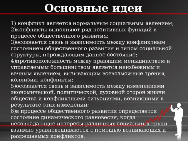 Основные идеи 1) конфликт является нормальным социальным явлением; 2)конфликты выполняют ряд позитивных функций в процессе общественного развития; 3)осознается связь и зависимость между конфликтным состоянием общественного развития и типом социальной структуры, порождающим данное состояние; 4)противоположность между правящим меньшинством и управляемым большинством является неизбежным и вечным явлением, вызывающим всевозможные трения, коллизии, конфликты; 5)осознается связь и зависимость между изменениями экономической, политической, духовной сторон жизни общества и конфликтными ситуациями, возникшими в результате этих изменений; 6)в процессе общественного развития определяется состояние динамического равновесия, когда несовпадающие интересы различных социальных групп взаимно уравновешиваются с помощью возникающих и разрешаемых конфликтов. 