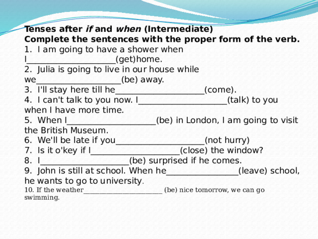  Tenses after  if  and  when  (Intermediate)  Complete the sentences with the proper form of the verb.  1.  I   am going to have a shower when I_____________________(get)home.  2.  Julia is going to live in our house while we____________________(be) away.  3.  I'll stay here till he_____________________(come).  4.  I can't talk to you now. I_____________________(talk) to you when I have more time.  5.  When I_____________________(be) in London, I am going to visit the British Museum.  6.  We'll be late if you_____________________(not hurry)  7.  Is it o'key if I_____________________(close) the window?  8.  I_____________________(be) surprised if he comes.  9.  John is still at school. When he_________________(leave) school, he wants to go to university .  10. If the weather________________________ (be) nice tomorrow, we can go swimming.   