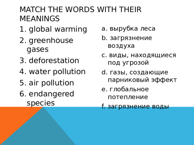 Match the words with their meanings a. вырубка леса 1. global warming 2. greenhouse gases b. загрязнение воздуха 3. deforestation c. виды, находящиеся под угрозой 4. water pollution d. газы, создающие парниковый эффект 5. air pollution e. глобальное потепление 6. endangered species f. загрязнение воды 