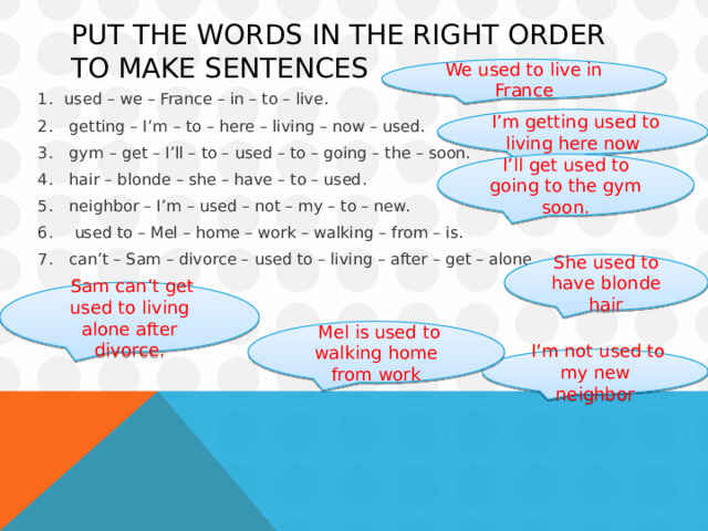 Put the words in the right order to make sentences We used to live in France used – we – France – in – to – live.     getting – I’m – to – here – living – now – used.   gym – get – I’ll – to – used – to – going – the – soon.   hair – blonde – she – have – to – used.   neighbor – I’m – used – not – my – to – new.    used to – Mel – home – work – walking – from – is.   can’t – Sam – divorce – used to – living – after – get – alone.   I’m getting used to living here now I’ll get used to going to the gym soon. She used to have blonde hair  Sam can’t get used to living alone after divorce.  Mel is used to walking home from work  I’m not used to my new neighbor 