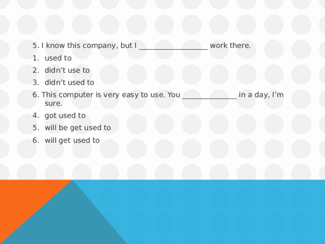 5. I know this company, but I ___________________ work there. used to didn’t use to didn’t used to 6. This computer is very easy to use. You _______________ in a day, I’m sure. got used to will be get used to will get used to 