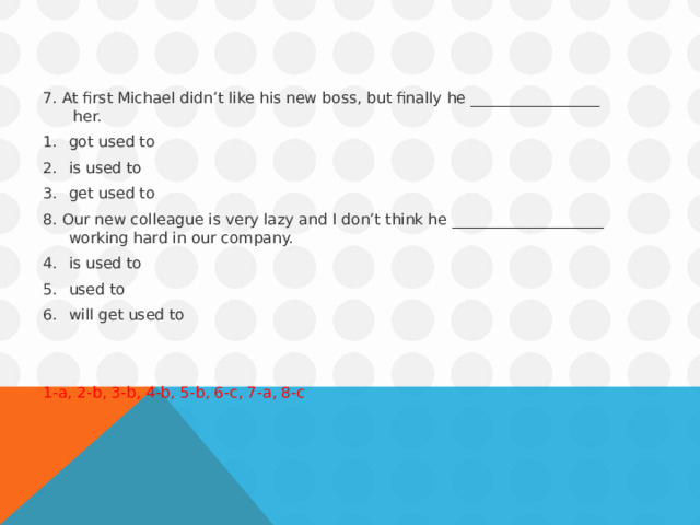 7. At first Michael didn’t like his new boss, but finally he _________________  her. got used to is used to get used to 8. Our new colleague is very lazy and I don’t think he ____________________ working hard in our company. is used to used to will get used to 1-a, 2-b, 3-b, 4-b, 5-b, 6-c, 7-a, 8-c 