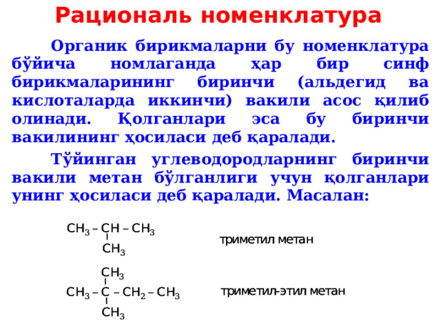 Рациональ номенклатура  Органик бирикмаларни бу номенклатура бўйича номлаганда ҳар бир синф бирикмаларининг биринчи (альдегид ва кислоталарда иккинчи) вакили асос қилиб олинади. Қолганлари эса бу биринчи вакилининг ҳосиласи деб қаралади.  Тўйинган углеводородларнинг биринчи вакили метан бўлганлиги учун қолганлари унинг ҳосиласи деб қаралади.  Масалан :  