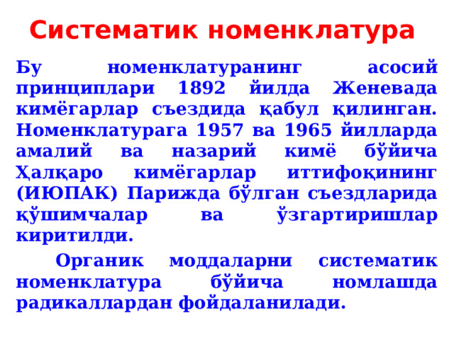 Систематик номенклатура  Бу номенклатуранинг асосий принциплари 1892 йилда Женевада кимёгарлар съездида қабул қилинган. Н оменклатурага 1957 ва 1965 йилларда амалий ва назарий кимё бўйича Ҳалқаро кимёгарлар иттифоқининг (ИЮПАК) Парижда бўлган съездларида қўшимчалар ва ўзгартиришлар киритилди.   Органик моддаларни систематик номенклатура бўйича номлашда радикаллардан фойдаланилади. 