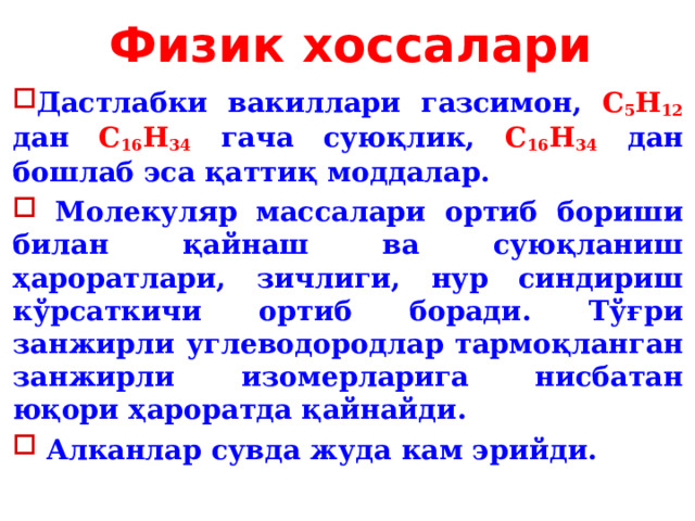 Физик хоссалари Дастлабки вакиллари газсимон, С 5 Н 12 дан С 16 Н 34 гача суюқлик, С 16 Н 34 дан бошлаб эса қаттиқ моддалар.   Молекуляр массалари ортиб бориши билан қайнаш ва суюқланиш ҳароратлари, зичлиги, нур синдириш кўрсаткичи ортиб боради. Тўғри занжирли углеводородлар тармоқланган занжирли изомерларига нисбатан юқори ҳароратда қайнайди.  Алканлар сувда жуда кам эрийди. 
