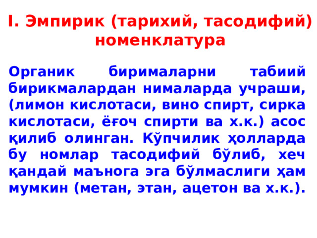 I. Эмпирик (тарихий, тасодифий) номенклатура Органик бирималарни табиий бирикмалардан нималарда учраши, (лимон кислотаси, вино спирт, сирка кислотаси, ёғоч спирти ва х.к.) асос қилиб олинган. Кўпчилик ҳолларда бу номлар тасодифий бўлиб, хеч қандай маънога эга бўлмаслиги ҳам мумкин (метан, этан, ацетон ва х.к.).  