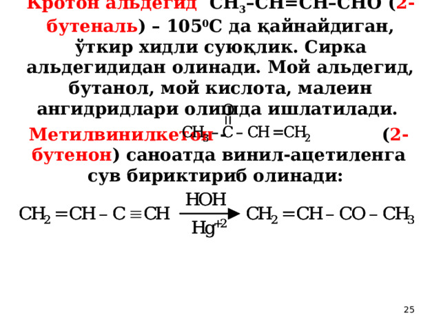 Кротон альдегид СН 3 –СН=СН–СНО ( 2-бутеналь ) – 105 0 С да қайнайдиган, ўткир хидли суюқлик. Сирка альдегидидан олинади. Мой альдегид, бутанол, мой кислота, малеин ангидридлари олишда ишлатилади.   Метилвинилкетон -     ( 2-бутенон ) саноатда винил-ацетиленга сув бириктириб олинади:  